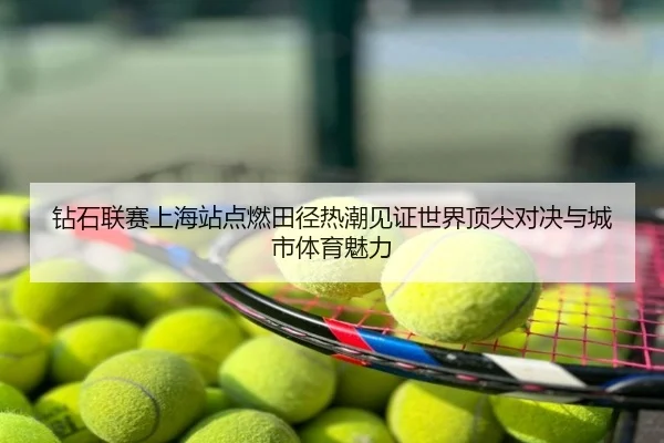 钻石联赛上海站点燃田径热潮见证世界顶尖对决与城市体育魅力