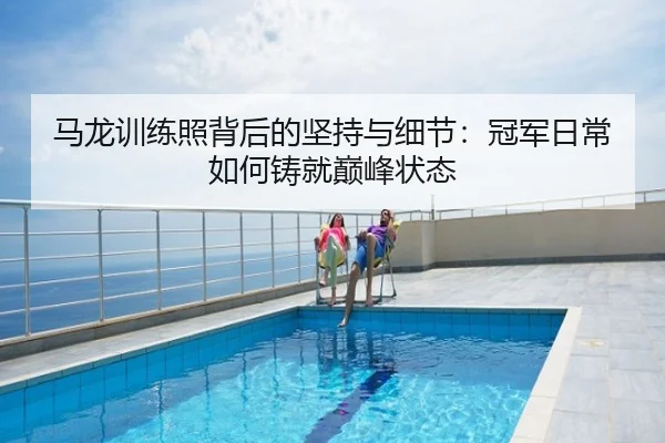马龙训练照背后的坚持与细节：冠军日常如何铸就巅峰状态