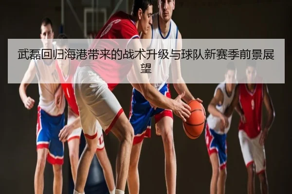 武磊回归海港带来的战术升级与球队新赛季前景展望