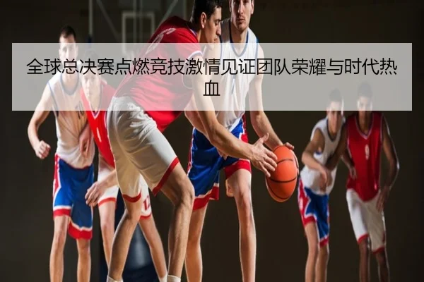 全球总决赛点燃竞技激情见证团队荣耀与时代热血