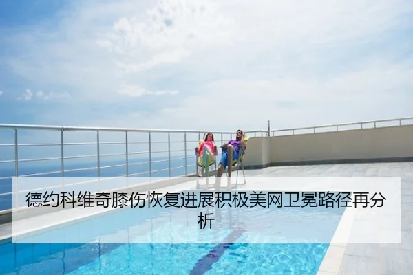 德约科维奇膝伤恢复进展积极美网卫冕路径再分析