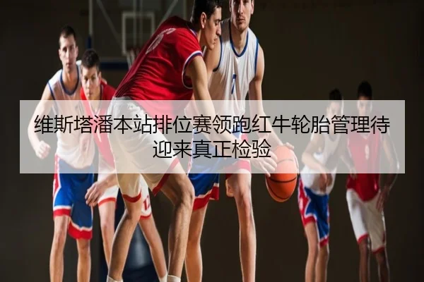 维斯塔潘本站排位赛领跑红牛轮胎管理待迎来真正检验
