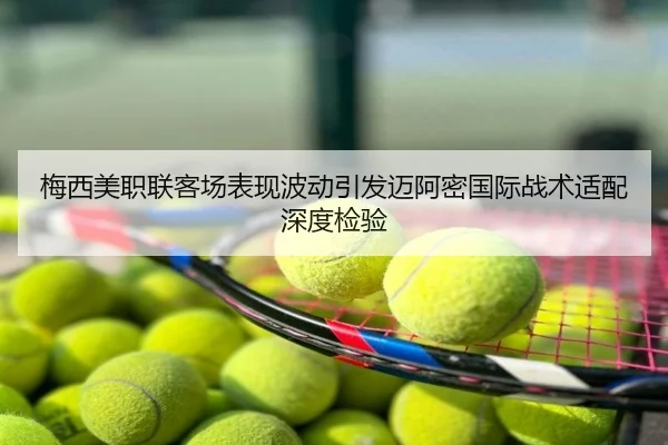 梅西美职联客场表现波动引发迈阿密国际战术适配深度检验