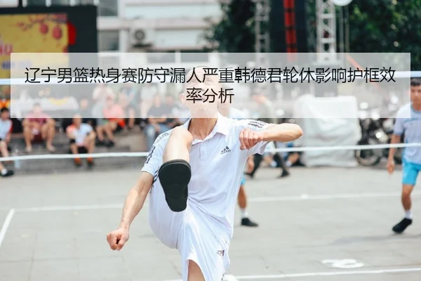 辽宁男篮热身赛防守漏人严重韩德君轮休影响护框效率分析