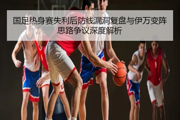 国足热身赛失利后防线漏洞复盘与伊万变阵思路争议深度解析