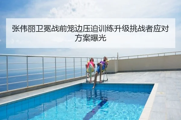 张伟丽卫冕战前笼边压迫训练升级挑战者应对方案曝光
