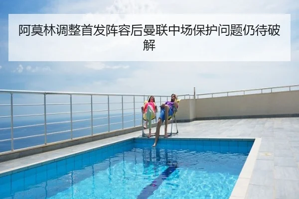 阿莫林调整首发阵容后曼联中场保护问题仍待破解