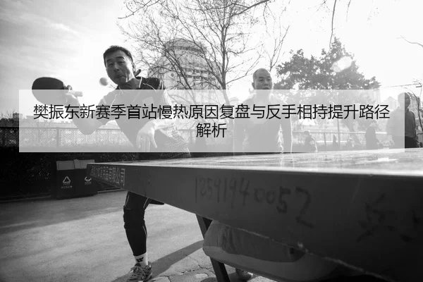 樊振东新赛季首站慢热原因复盘与反手相持提升路径解析
