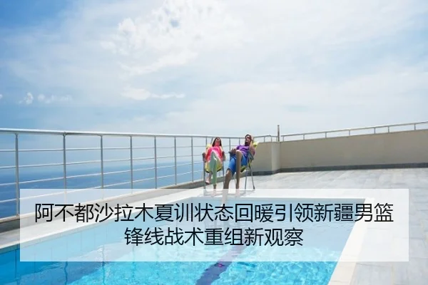 阿不都沙拉木夏训状态回暖引领新疆男篮锋线战术重组新观察