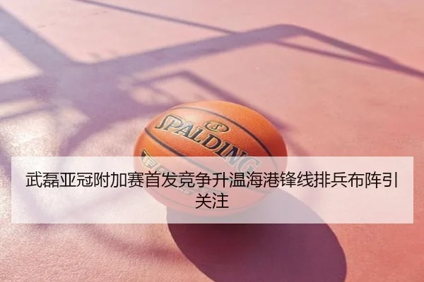 武磊亚冠附加赛首发竞争升温海港锋线排兵布阵引关注