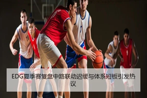 EDG夏季赛复盘中路联动迟缓与体系短板引发热议