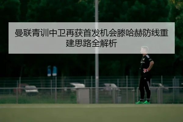 曼联青训中卫再获首发机会滕哈赫防线重建思路全解析