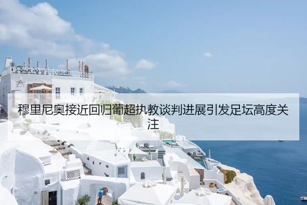 穆里尼奥接近回归葡超执教谈判进展引发足坛高度关注