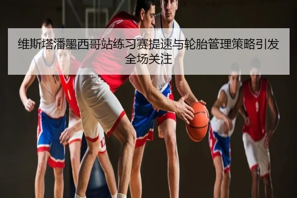 维斯塔潘墨西哥站练习赛提速与轮胎管理策略引发全场关注