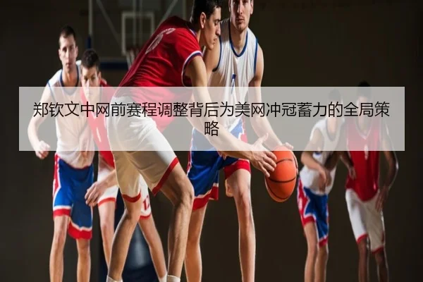 郑钦文中网前赛程调整背后为美网冲冠蓄力的全局策略